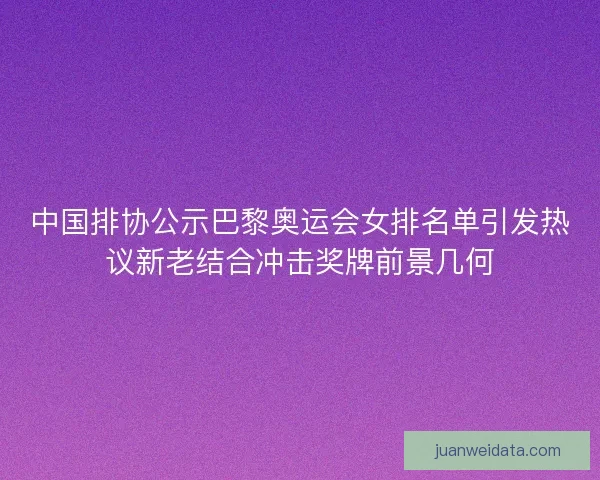 中国排协公示巴黎奥运会女排名单引发热议新老结合冲击奖牌前景几何