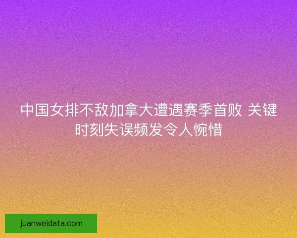 中国女排不敌加拿大遭遇赛季首败 关键时刻失误频发令人惋惜